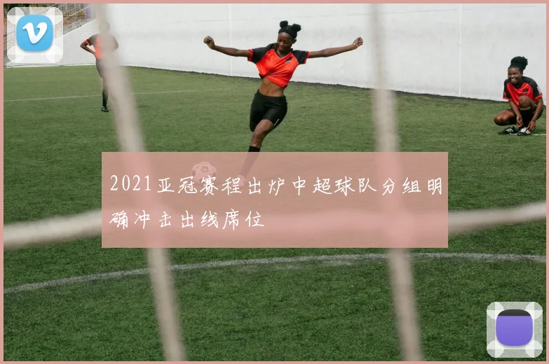 2021亚冠赛程出炉中超球队分组明确冲击出线席位