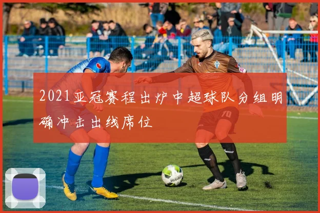 2021亚冠赛程出炉中超球队分组明确冲击出线席位