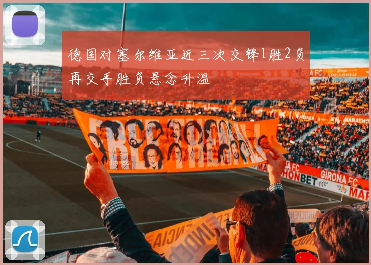 德国对塞尔维亚近三次交锋1胜2负再交手胜负悬念升温