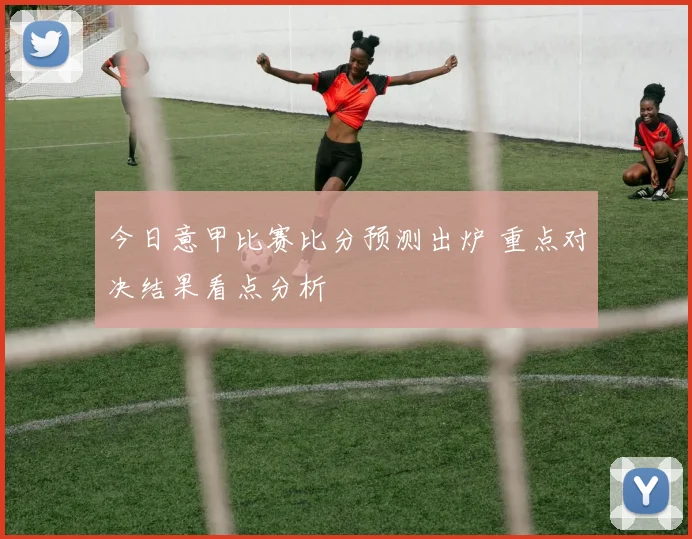 今日意甲比赛比分预测出炉 重点对决结果看点分析
