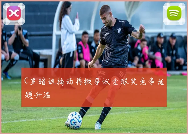 C罗暗讽梅西再掀争议金球奖竞争话题升温
